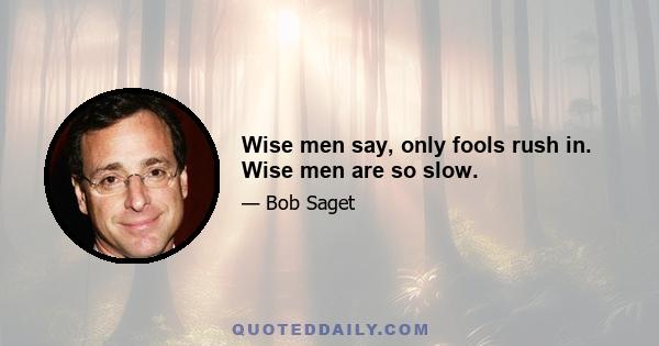 Wise men say, only fools rush in. Wise men are so slow.