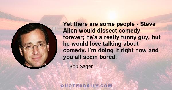 Yet there are some people - Steve Allen would dissect comedy forever; he's a really funny guy, but he would love talking about comedy. I'm doing it right now and you all seem bored.