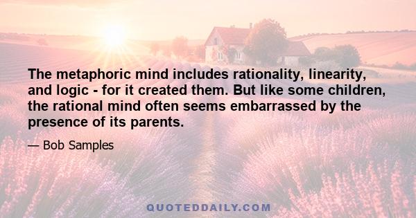 The metaphoric mind includes rationality, linearity, and logic - for it created them. But like some children, the rational mind often seems embarrassed by the presence of its parents.