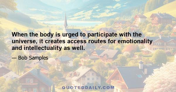 When the body is urged to participate with the universe, it creates access routes for emotionality and intellectuality as well.