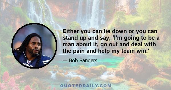 Either you can lie down or you can stand up and say, 'I'm going to be a man about it, go out and deal with the pain and help my team win.'