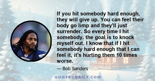 If you hit somebody hard enough, they will give up. You can feel their body go limp and they'll just surrender. So every time I hit somebody, the goal is to knock myself out. I know that if I hit somebody hard enough