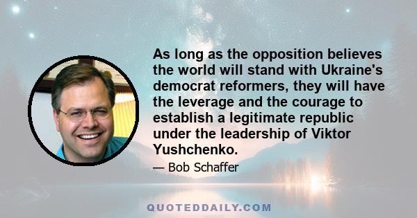 As long as the opposition believes the world will stand with Ukraine's democrat reformers, they will have the leverage and the courage to establish a legitimate republic under the leadership of Viktor Yushchenko.