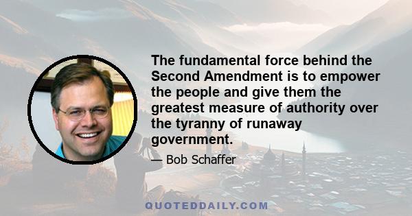 The fundamental force behind the Second Amendment is to empower the people and give them the greatest measure of authority over the tyranny of runaway government.