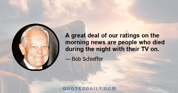 A great deal of our ratings on the morning news are people who died during the night with their TV on.