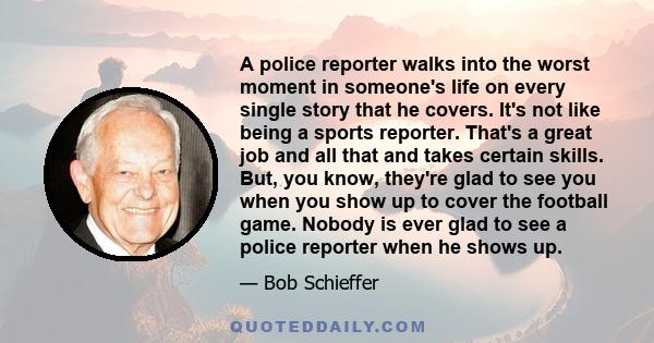 A police reporter walks into the worst moment in someone's life on every single story that he covers. It's not like being a sports reporter. That's a great job and all that and takes certain skills. But, you know,