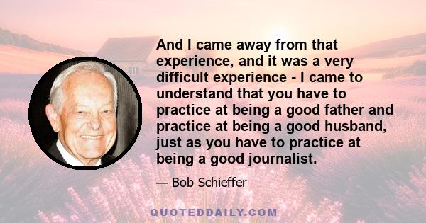 And I came away from that experience, and it was a very difficult experience - I came to understand that you have to practice at being a good father and practice at being a good husband, just as you have to practice at