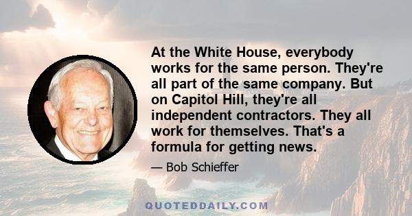 At the White House, everybody works for the same person. They're all part of the same company. But on Capitol Hill, they're all independent contractors. They all work for themselves. That's a formula for getting news.