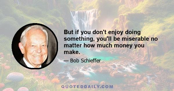 But if you don't enjoy doing something, you'll be miserable no matter how much money you make.