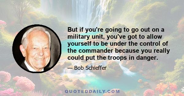 But if you're going to go out on a military unit, you've got to allow yourself to be under the control of the commander because you really could put the troops in danger.