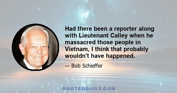 Had there been a reporter along with Lieutenant Calley when he massacred those people in Vietnam, I think that probably wouldn't have happened.