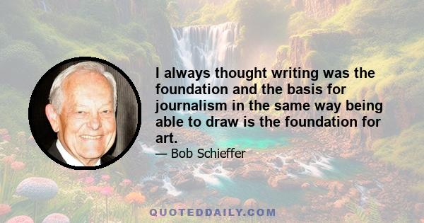 I always thought writing was the foundation and the basis for journalism in the same way being able to draw is the foundation for art.