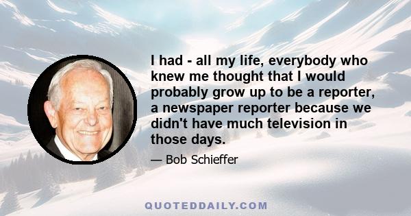 I had - all my life, everybody who knew me thought that I would probably grow up to be a reporter, a newspaper reporter because we didn't have much television in those days.