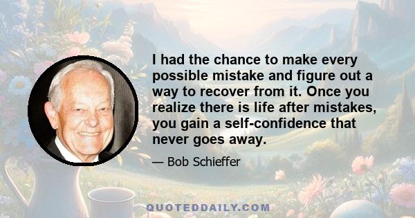 I had the chance to make every possible mistake and figure out a way to recover from it. Once you realize there is life after mistakes, you gain a self-confidence that never goes away.