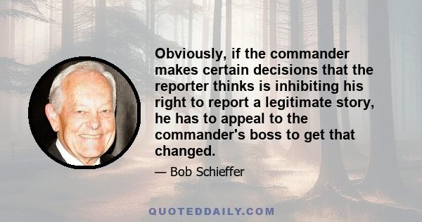 Obviously, if the commander makes certain decisions that the reporter thinks is inhibiting his right to report a legitimate story, he has to appeal to the commander's boss to get that changed.