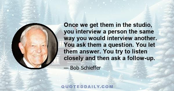 Once we get them in the studio, you interview a person the same way you would interview another. You ask them a question. You let them answer. You try to listen closely and then ask a follow-up.