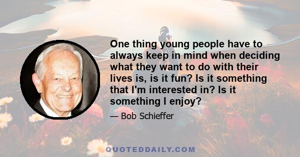 One thing young people have to always keep in mind when deciding what they want to do with their lives is, is it fun? Is it something that I'm interested in? Is it something I enjoy?