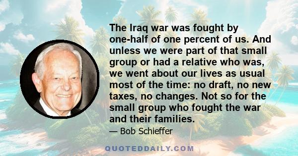 The Iraq war was fought by one-half of one percent of us. And unless we were part of that small group or had a relative who was, we went about our lives as usual most of the time: no draft, no new taxes, no changes. Not 