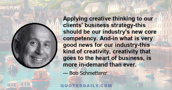 Applying creative thinking to our clients' business strategy-this should be our industry's new core competency. And-in what is very good news for our industry-this kind of creativity, creativity that goes to the heart