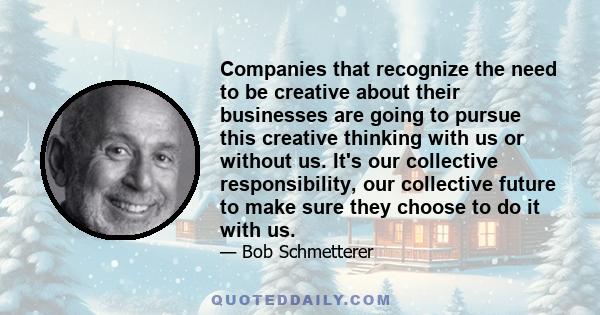 Companies that recognize the need to be creative about their businesses are going to pursue this creative thinking with us or without us. It's our collective responsibility, our collective future to make sure they