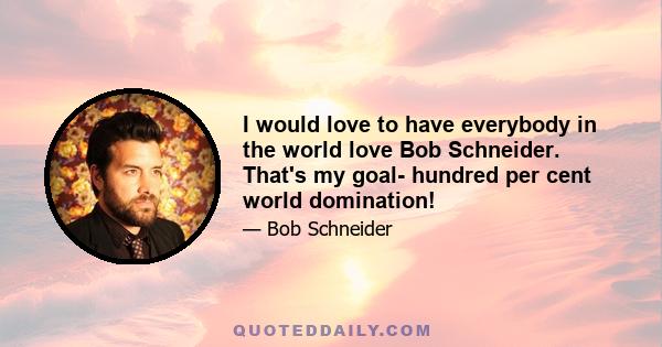 I would love to have everybody in the world love Bob Schneider. That's my goal- hundred per cent world domination!