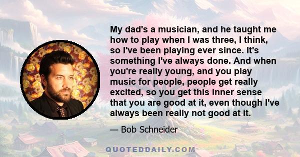 My dad's a musician, and he taught me how to play when I was three, I think, so I've been playing ever since. It's something I've always done. And when you're really young, and you play music for people, people get