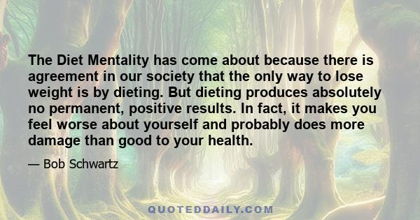 The Diet Mentality has come about because there is agreement in our society that the only way to lose weight is by dieting. But dieting produces absolutely no permanent, positive results. In fact, it makes you feel