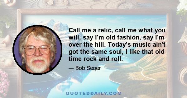 Call me a relic, call me what you will, say I'm old fashion, say I'm over the hill. Today's music ain't got the same soul, I like that old time rock and roll.