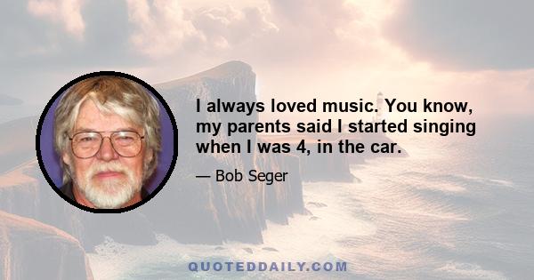 I always loved music. You know, my parents said I started singing when I was 4, in the car.