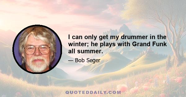 I can only get my drummer in the winter; he plays with Grand Funk all summer.