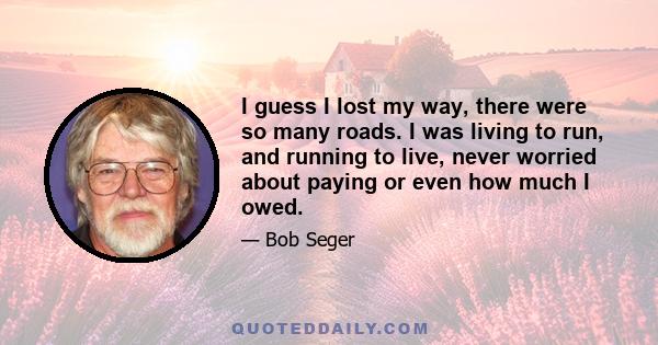 I guess I lost my way, there were so many roads. I was living to run, and running to live, never worried about paying or even how much I owed.