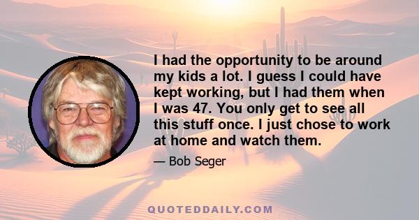 I had the opportunity to be around my kids a lot. I guess I could have kept working, but I had them when I was 47. You only get to see all this stuff once. I just chose to work at home and watch them.