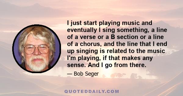 I just start playing music and eventually I sing something, a line of a verse or a B section or a line of a chorus, and the line that I end up singing is related to the music I'm playing, if that makes any sense. And I