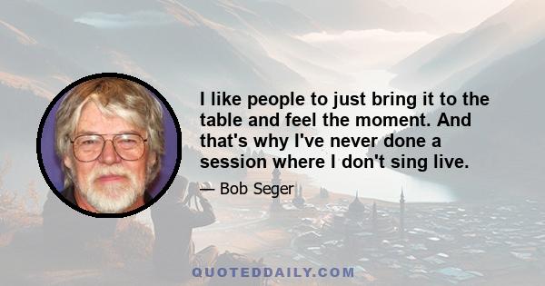 I like people to just bring it to the table and feel the moment. And that's why I've never done a session where I don't sing live.