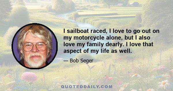 I sailboat raced, I love to go out on my motorcycle alone, but I also love my family dearly. I love that aspect of my life as well.