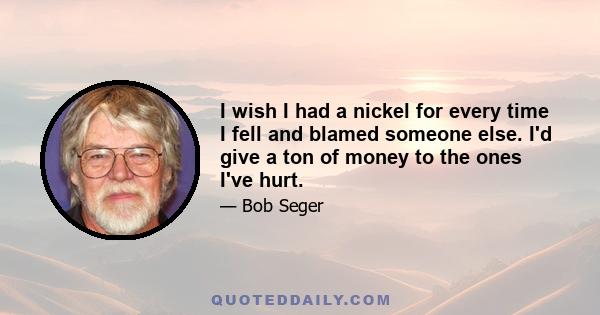 I wish I had a nickel for every time I fell and blamed someone else. I'd give a ton of money to the ones I've hurt.