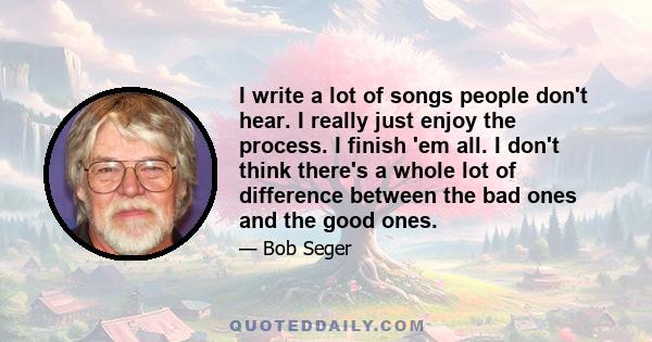 I write a lot of songs people don't hear. I really just enjoy the process. I finish 'em all. I don't think there's a whole lot of difference between the bad ones and the good ones.