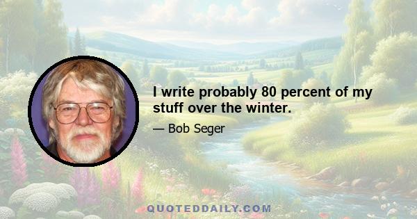 I write probably 80 percent of my stuff over the winter.