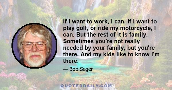 If I want to work, I can. If I want to play golf, or ride my motorcycle, I can. But the rest of it is family. Sometimes you're not really needed by your family, but you're there. And my kids like to know I'm there.