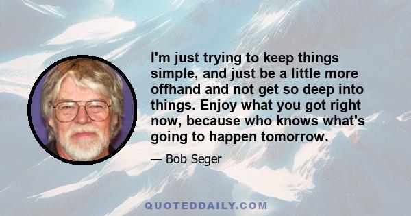 I'm just trying to keep things simple, and just be a little more offhand and not get so deep into things. Enjoy what you got right now, because who knows what's going to happen tomorrow.