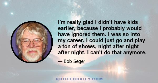 I'm really glad I didn't have kids earlier, because I probably would have ignored them. I was so into my career. I could just go and play a ton of shows, night after night after night. I can't do that anymore.