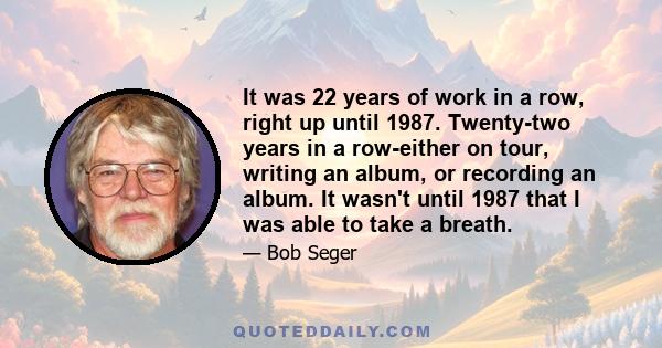 It was 22 years of work in a row, right up until 1987. Twenty-two years in a row-either on tour, writing an album, or recording an album. It wasn't until 1987 that I was able to take a breath.