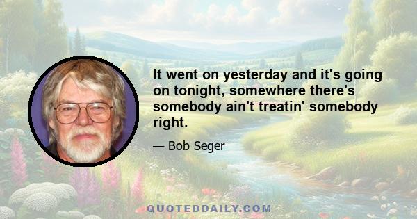 It went on yesterday and it's going on tonight, somewhere there's somebody ain't treatin' somebody right.