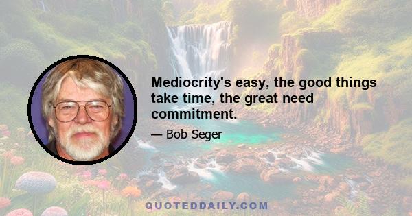 Mediocrity's easy, the good things take time, the great need commitment.