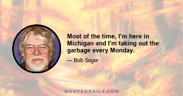 Most of the time, I'm here in Michigan and I'm taking out the garbage every Monday.