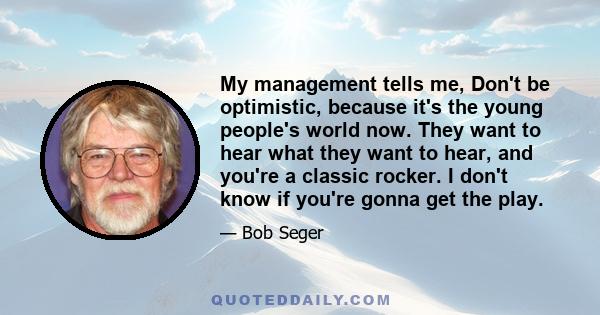 My management tells me, Don't be optimistic, because it's the young people's world now. They want to hear what they want to hear, and you're a classic rocker. I don't know if you're gonna get the play.