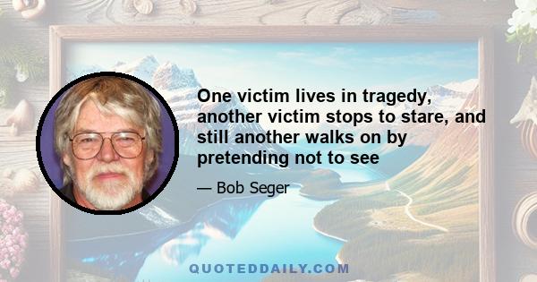 One victim lives in tragedy, another victim stops to stare, and still another walks on by pretending not to see