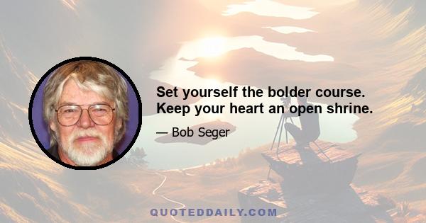 Set yourself the bolder course. Keep your heart an open shrine.