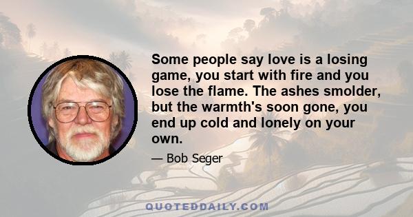 Some people say love is a losing game, you start with fire and you lose the flame. The ashes smolder, but the warmth's soon gone, you end up cold and lonely on your own.