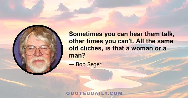 Sometimes you can hear them talk, other times you can't. All the same old cliches, is that a woman or a man?